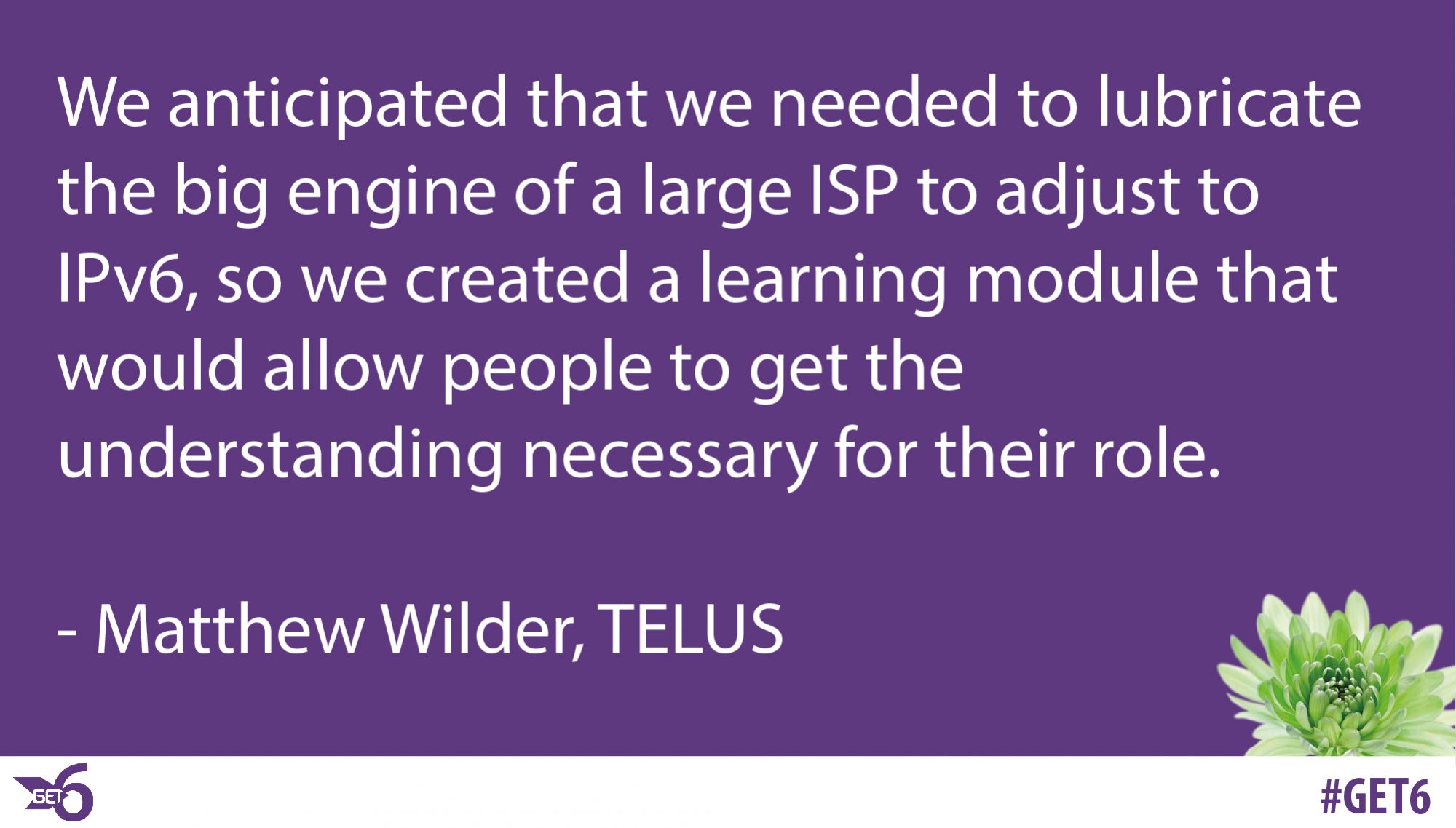 “We anticipated that we needed to lubricate the big engine of a large ISP to adjust to IPv6, so we created a learning module that would allow people to get the understanding necessary for their role.”